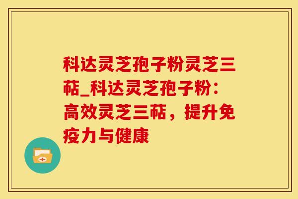 科达灵芝孢子粉灵芝三萜_科达灵芝孢子粉:高效灵芝三萜,提升免疫力与健康 科达灵芝孢子粉灵芝三萜_科达灵芝孢子粉:高效灵芝三萜,提升免疫力与健康