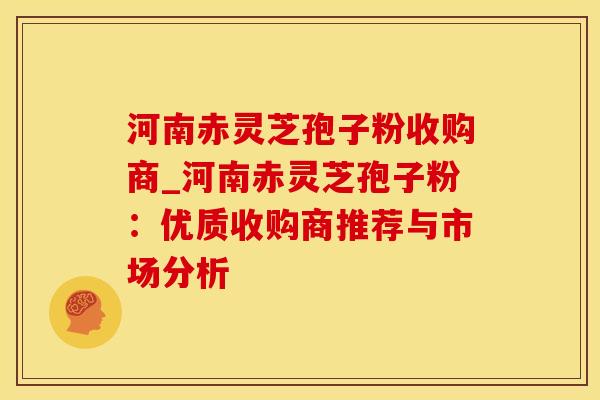 河南赤灵芝孢子粉收购商_河南赤灵芝孢子粉：优质收购商推荐与市场分析
