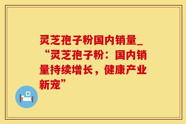 灵芝孢子粉国内销量_“灵芝孢子粉：国内销量持续增长，健康产业新宠”
