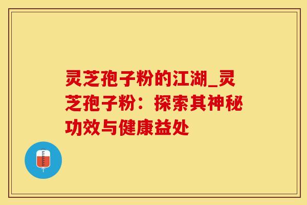 灵芝孢子粉的江湖_灵芝孢子粉：探索其神秘功效与健康益处
