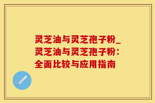 灵芝油与灵芝孢子粉_灵芝油与灵芝孢子粉：全面比较与应用指南