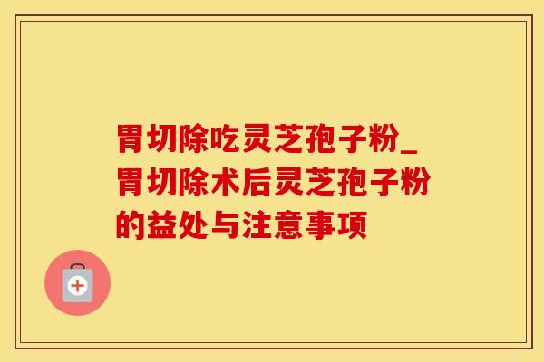 胃切除吃灵芝孢子粉_胃切除术后灵芝孢子粉的益处与注意事项