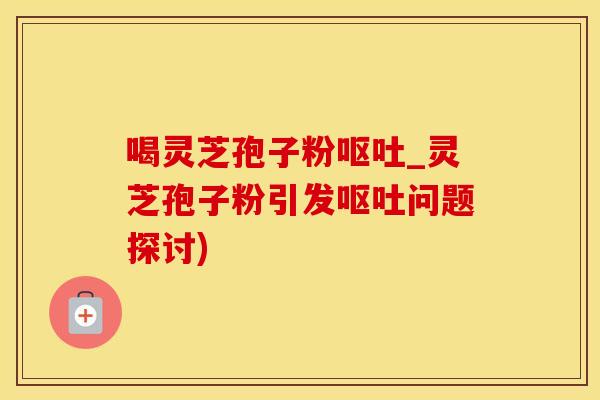 喝灵芝孢子粉呕吐_灵芝孢子粉引发呕吐问题探讨)