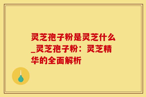灵芝孢子粉是灵芝什么_灵芝孢子粉：灵芝精华的全面解析
