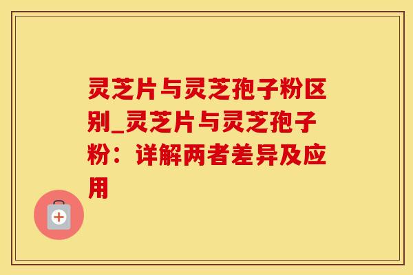 灵芝片与灵芝孢子粉区别_灵芝片与灵芝孢子粉：详解两者差异及应用