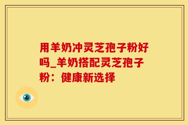 用羊奶冲灵芝孢子粉好吗_羊奶搭配灵芝孢子粉：健康新选择
