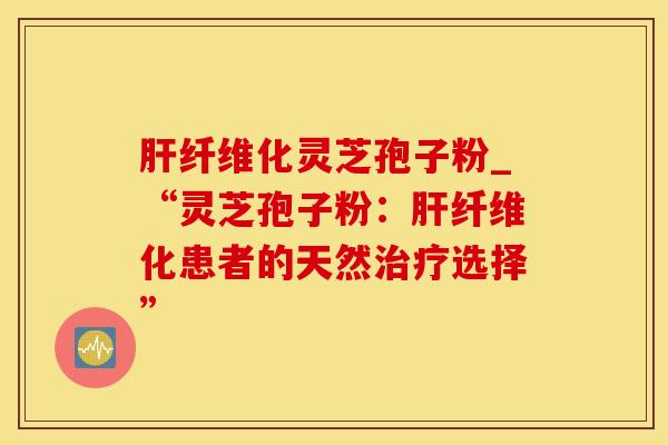 纤维化灵芝孢子粉_“灵芝孢子粉：纤维化患者的天然选择”