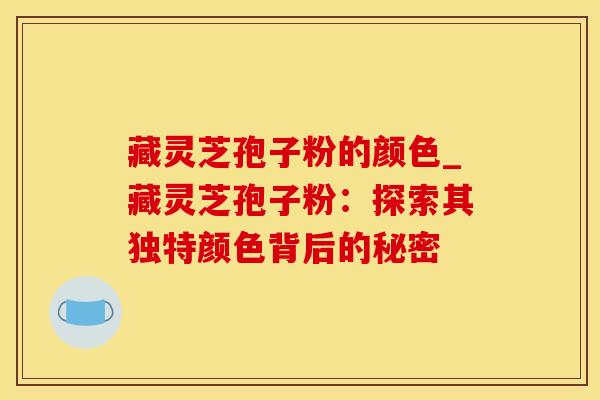 藏灵芝孢子粉的颜色_藏灵芝孢子粉：探索其独特颜色背后的秘密