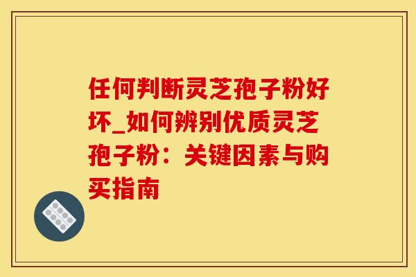 任何判断灵芝孢子粉好坏_如何辨别优质灵芝孢子粉：关键因素与购买指南