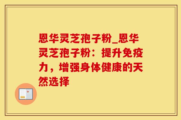 恩华灵芝孢子粉_恩华灵芝孢子粉：提升免疫力，增强身体健康的天然选择