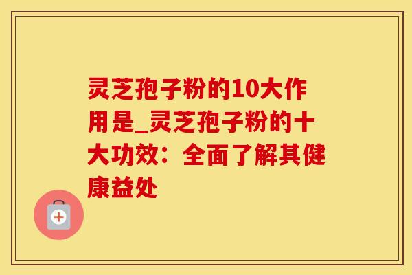 灵芝孢子粉的10大作用是_灵芝孢子粉的十大功效：全面了解其健康益处