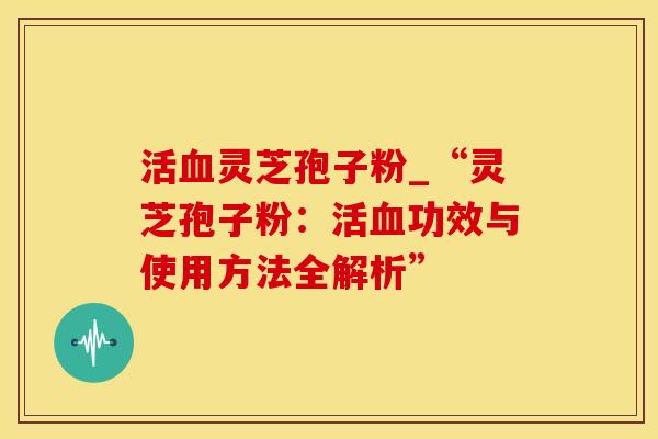 活血灵芝孢子粉_“灵芝孢子粉：活血功效与使用方法全解析”