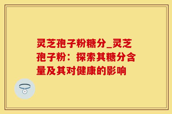 灵芝孢子粉糖分_灵芝孢子粉：探索其糖分含量及其对健康的影响