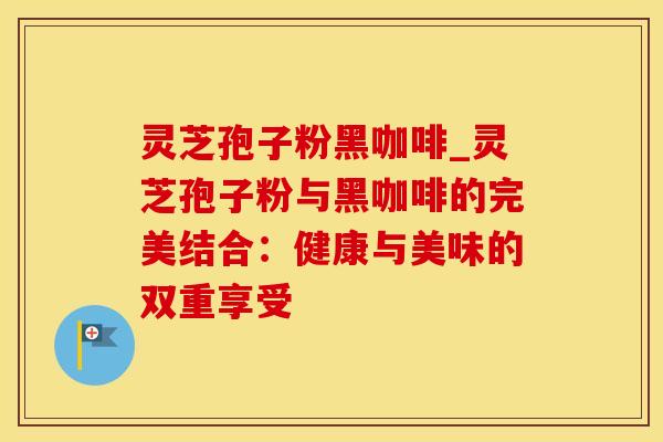 灵芝孢子粉黑咖啡_灵芝孢子粉与黑咖啡的完美结合：健康与美味的双重享受