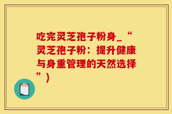 吃完灵芝孢子粉身_“灵芝孢子粉：提升健康与身重管理的天然选择”)