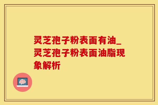 灵芝孢子粉表面有油_灵芝孢子粉表面油脂现象解析