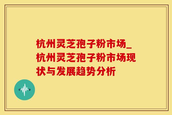杭州灵芝孢子粉市场_杭州灵芝孢子粉市场现状与发展趋势分析
