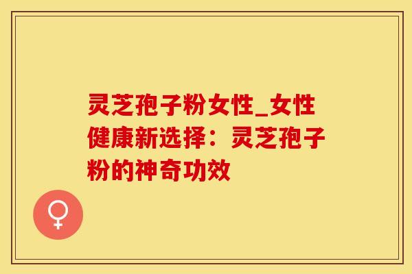 灵芝孢子粉女性_女性健康新选择：灵芝孢子粉的神奇功效