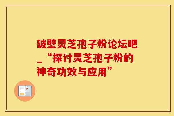破壁灵芝孢子粉论坛吧_“探讨灵芝孢子粉的神奇功效与应用”