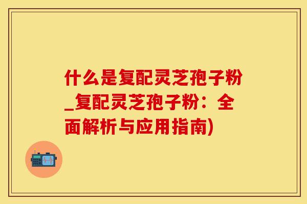 什么是复配灵芝孢子粉_复配灵芝孢子粉：全面解析与应用指南)