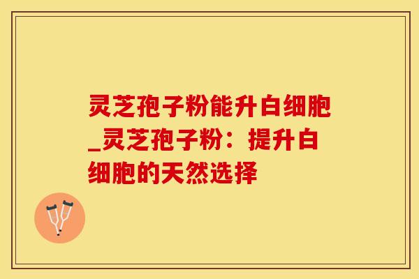 灵芝孢子粉能升_灵芝孢子粉：提升的天然选择