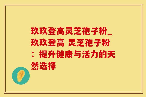 玖玖登高灵芝孢子粉_玖玖登高 灵芝孢子粉：提升健康与活力的天然选择