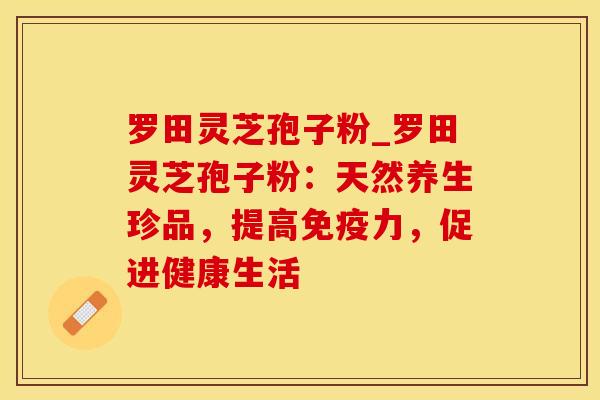 罗田灵芝孢子粉_罗田灵芝孢子粉：天然养生珍品，提高免疫力，促进健康生活