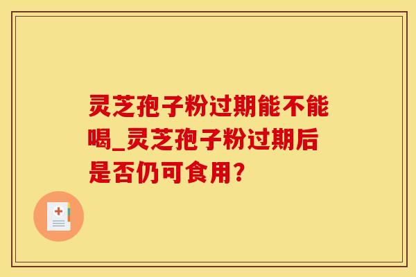 灵芝孢子粉过期能不能喝_灵芝孢子粉过期后是否仍可食用? 灵芝孢子粉过期能不能喝_灵芝孢子粉过期后是否仍可食用?