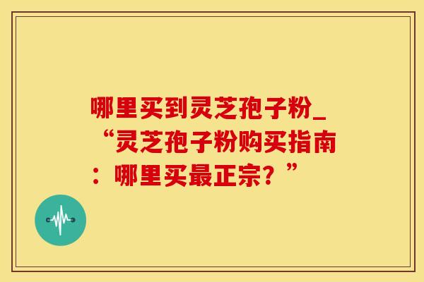 哪里买到灵芝孢子粉_“灵芝孢子粉购买指南:哪里买正宗?” 哪里买到灵芝孢子粉_“灵芝孢子粉购买指南:哪里买正宗?”