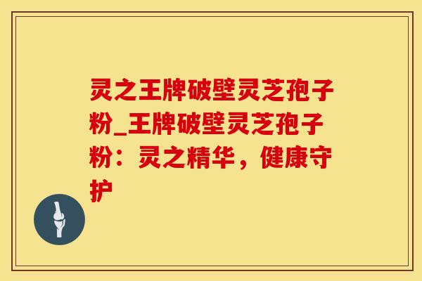 灵之王牌破壁灵芝孢子粉_王牌破壁灵芝孢子粉：灵之精华，健康守护