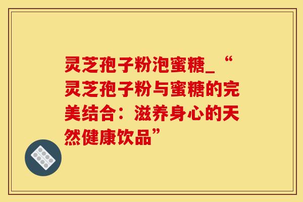 灵芝孢子粉泡蜜糖_“灵芝孢子粉与蜜糖的完美结合：滋养身心的天然健康饮品”