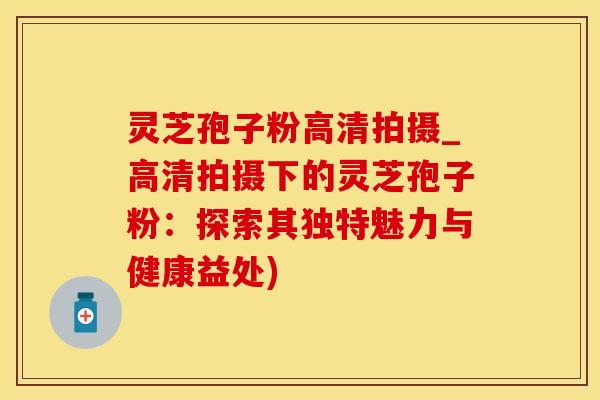 灵芝孢子粉高清拍摄_高清拍摄下的灵芝孢子粉：探索其独特魅力与健康益处)