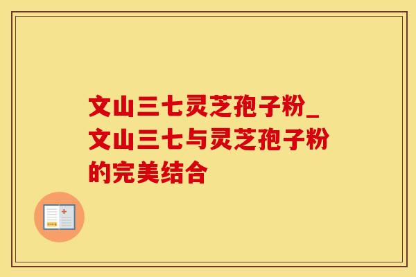 文山三七灵芝孢子粉_文山三七与灵芝孢子粉的完美结合
