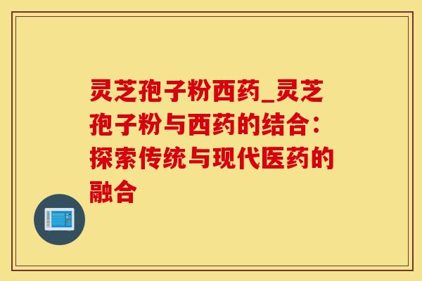灵芝孢子粉西药_灵芝孢子粉与西药的结合：探索传统与现代医药的融合