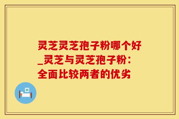 灵芝灵芝孢子粉哪个好_灵芝与灵芝孢子粉：全面比较两者的优劣