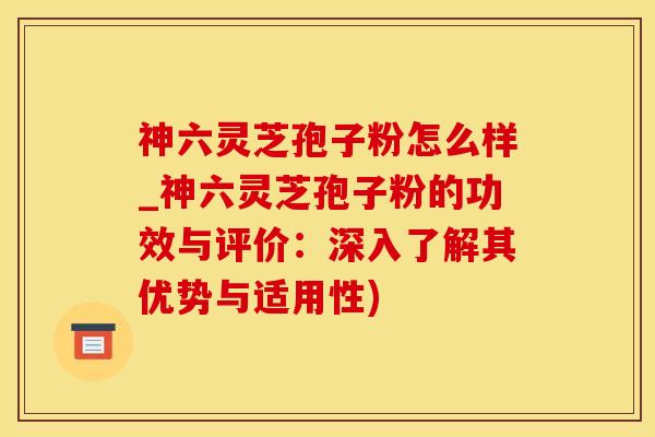 神六灵芝孢子粉怎么样_神六灵芝孢子粉的功效与评价：深入了解其优势与适用性)