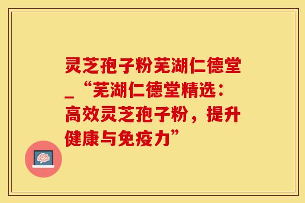 灵芝孢子粉芜湖仁德堂_“芜湖仁德堂精选：高效灵芝孢子粉，提升健康与免疫力”