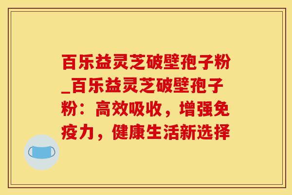 百乐益灵芝破壁孢子粉_百乐益灵芝破壁孢子粉：高效吸收，增强免疫力，健康生活新选择