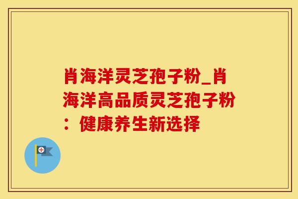 肖海洋灵芝孢子粉_肖海洋高品质灵芝孢子粉：健康养生新选择