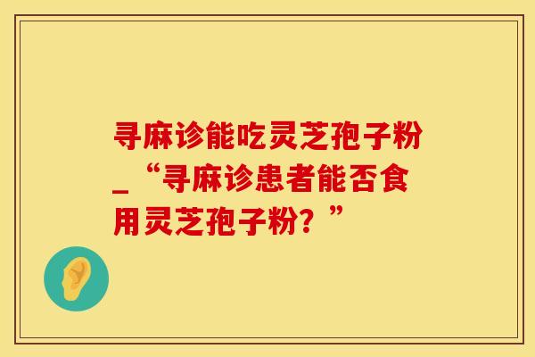 寻麻诊能吃灵芝孢子粉_“寻麻诊患者能否食用灵芝孢子粉？”