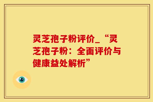 灵芝孢子粉评价_“灵芝孢子粉：全面评价与健康益处解析”