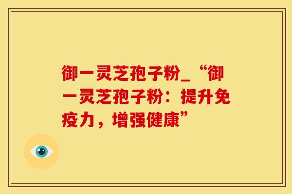 御一灵芝孢子粉_“御一灵芝孢子粉：提升免疫力，增强健康”