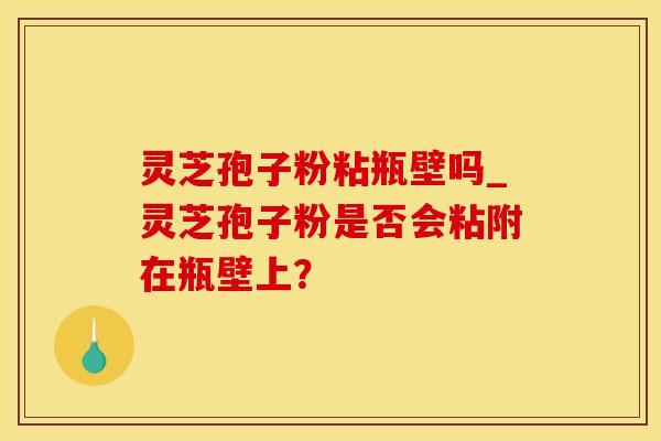 灵芝孢子粉粘瓶壁吗_灵芝孢子粉是否会粘附在瓶壁上？