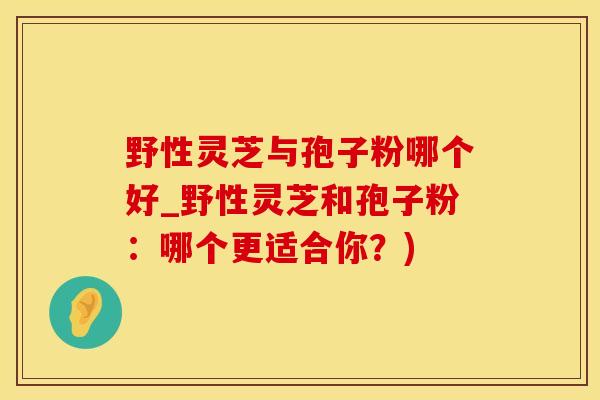 野性灵芝与孢子粉哪个好_野性灵芝和孢子粉：哪个更适合你？)