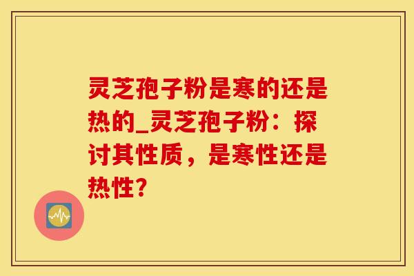 灵芝孢子粉是寒的还是热的_灵芝孢子粉：探讨其性质，是寒性还是热性？