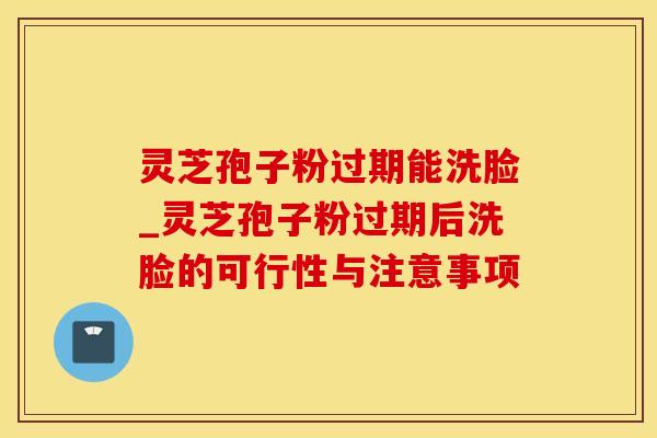 灵芝孢子粉过期能洗脸_灵芝孢子粉过期后洗脸的可行性与注意事项