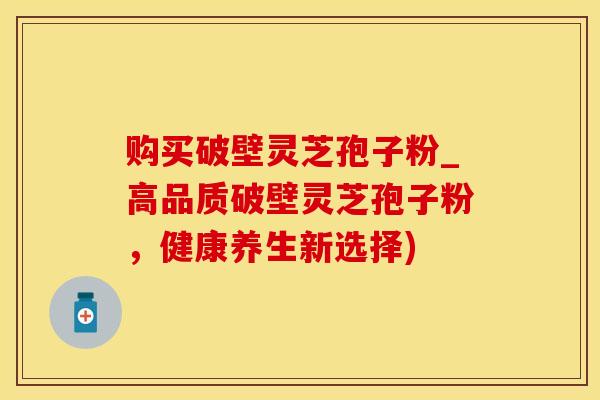 购买破壁灵芝孢子粉_高品质破壁灵芝孢子粉，健康养生新选择)