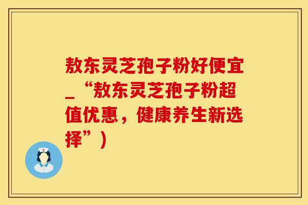 敖东灵芝孢子粉好便宜_“敖东灵芝孢子粉超值优惠，健康养生新选择”)