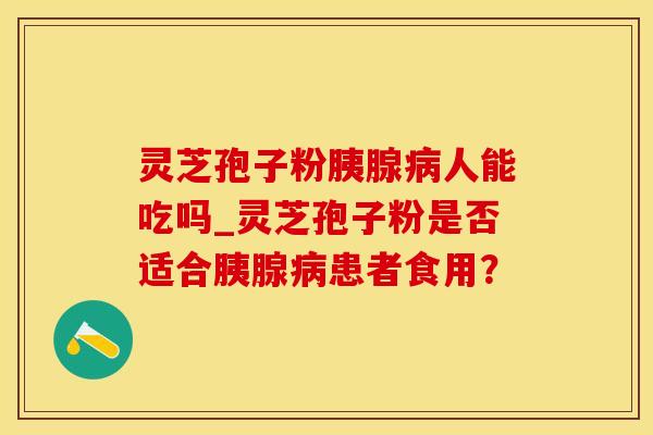灵芝孢子粉胰腺人能吃吗_灵芝孢子粉是否适合胰腺患者食用？