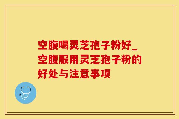空腹喝灵芝孢子粉好_空腹服用灵芝孢子粉的好处与注意事项